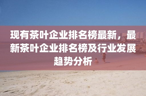 現(xiàn)有茶葉企業(yè)排名榜最新，最新茶葉企業(yè)排名榜及行業(yè)發(fā)展趨勢分析