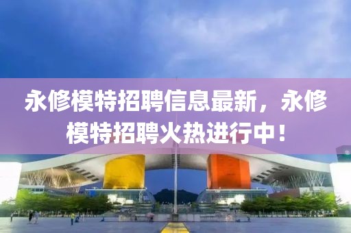 永修模特招聘信息最新，永修模特招聘火熱進行中！