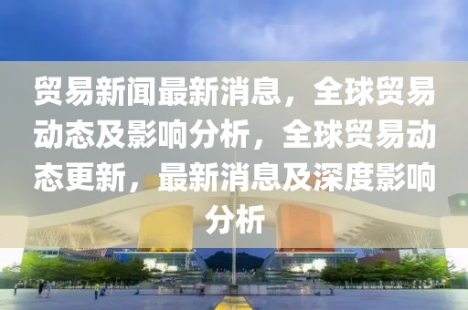 貿(mào)易新聞最新消息，全球貿(mào)易動(dòng)態(tài)及影響分析，全球貿(mào)易動(dòng)態(tài)更新，最新消息及深度影響分析