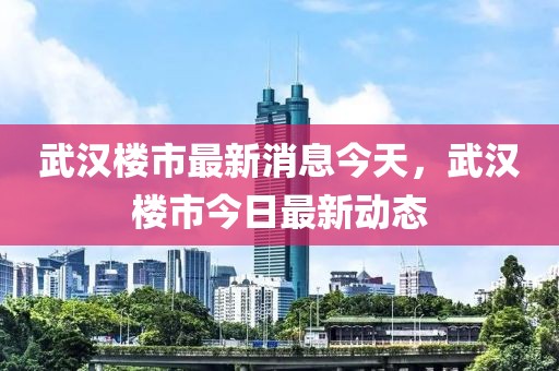 武漢樓市最新消息今天，武漢樓市今日最新動態(tài)