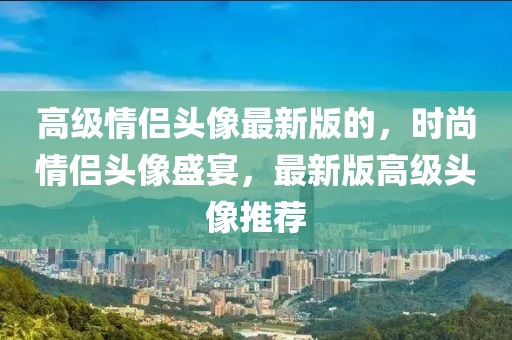 高級(jí)情侶頭像最新版的，時(shí)尚情侶頭像盛宴，最新版高級(jí)頭像推薦