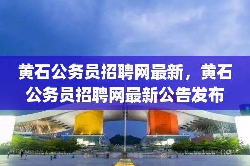 黃石公務(wù)員招聘網(wǎng)最新，黃石公務(wù)員招聘網(wǎng)最新公告發(fā)布