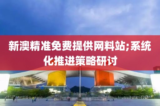 新澳精準免費提供網(wǎng)料站;系統(tǒng)化推進策略研討
