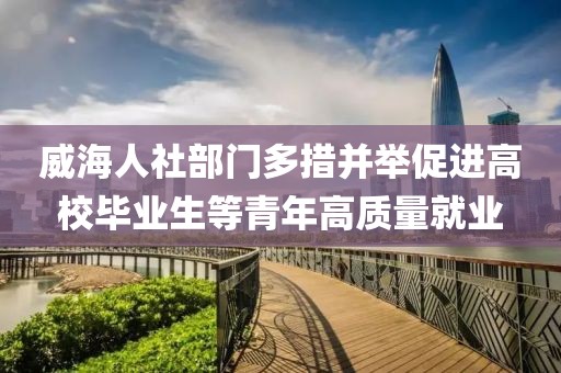 威海人社部門多措并舉促進(jìn)高校畢業(yè)生等青年高質(zhì)量就業(yè)
