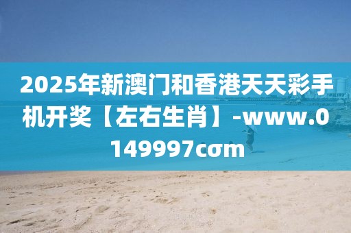 2025年新澳門和香港天天彩手機開獎【左右生肖】-www.0149997cσm