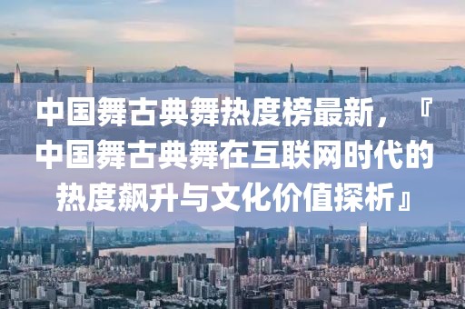 中國舞古典舞熱度榜最新，『中國舞古典舞在互聯(lián)網(wǎng)時代的熱度飆升與文化價值探析』