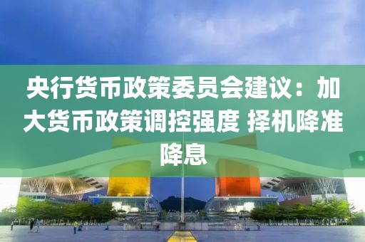 央行貨幣政策委員會建議：加大貨幣政策調(diào)控強度 擇機降準降息