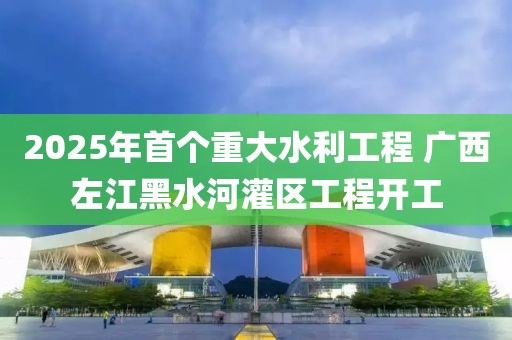 2025年首個重大水利工程 廣西左江黑水河灌區(qū)工程開工
