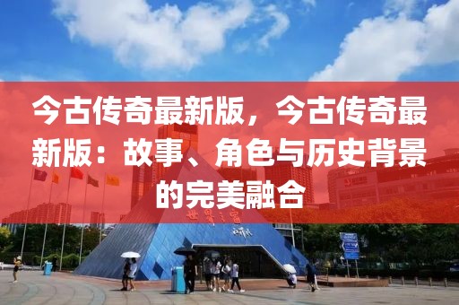 今古傳奇最新版，今古傳奇最新版：故事、角色與歷史背景的完美融合