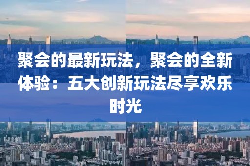 聚會(huì)的最新玩法，聚會(huì)的全新體驗(yàn)：五大創(chuàng)新玩法盡享歡樂時(shí)光