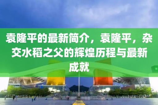 袁隆平的最新簡介，袁隆平，雜交水稻之父的輝煌歷程與最新成就