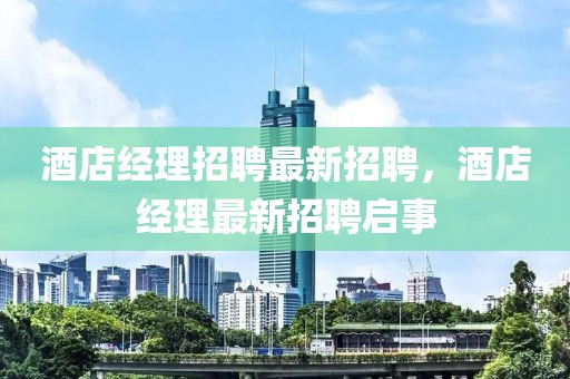 酒店經(jīng)理招聘最新招聘，酒店經(jīng)理最新招聘啟事