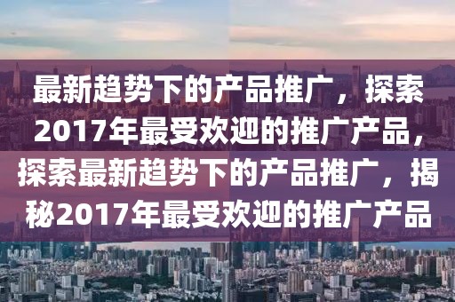 最新趨勢下的產(chǎn)品推廣，探索2017年最受歡迎的推廣產(chǎn)品，探索最新趨勢下的產(chǎn)品推廣，揭秘2017年最受歡迎的推廣產(chǎn)品