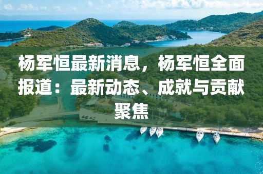 楊軍恒最新消息，楊軍恒全面報道：最新動態(tài)、成就與貢獻聚焦