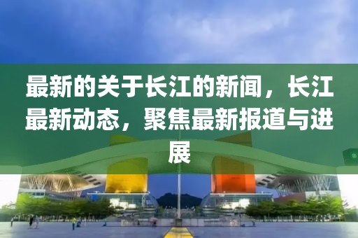 最新的關(guān)于長(zhǎng)江的新聞，長(zhǎng)江最新動(dòng)態(tài)，聚焦最新報(bào)道與進(jìn)展
