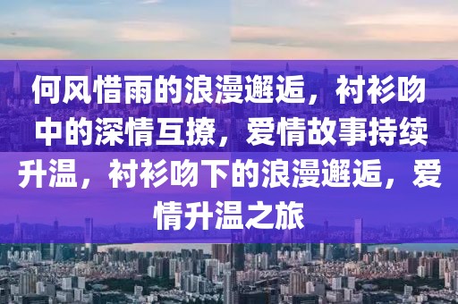 何風(fēng)惜雨的浪漫邂逅，襯衫吻中的深情互撩，愛(ài)情故事持續(xù)升溫，襯衫吻下的浪漫邂逅，愛(ài)情升溫之旅