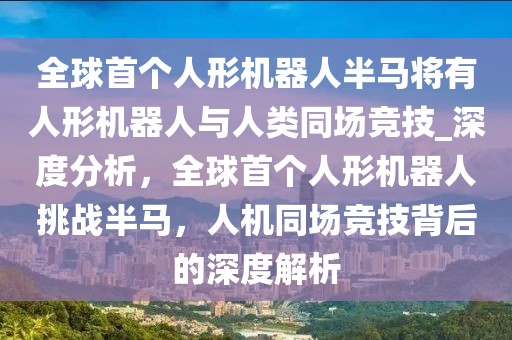 全球首個人形機器人半馬將有人形機器人與人類同場競技_深度分析，全球首個人形機器人挑戰(zhàn)半馬，人機同場競技背后的深度解析