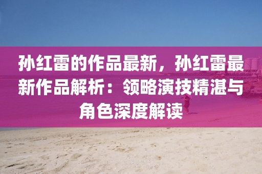 孫紅雷的作品最新，孫紅雷最新作品解析：領(lǐng)略演技精湛與角色深度解讀