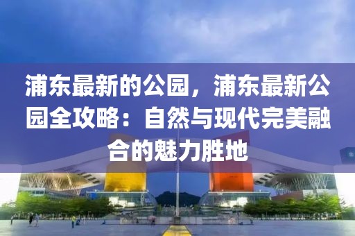浦東最新的公園，浦東最新公園全攻略：自然與現(xiàn)代完美融合的魅力勝地
