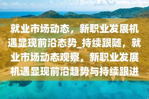 就業(yè)市場動(dòng)態(tài)，新職業(yè)發(fā)展機(jī)遇顯現(xiàn)前沿態(tài)勢_持續(xù)跟隨，就業(yè)市場動(dòng)態(tài)觀察，新職業(yè)發(fā)展機(jī)遇顯現(xiàn)前沿趨勢與持續(xù)跟進(jìn)