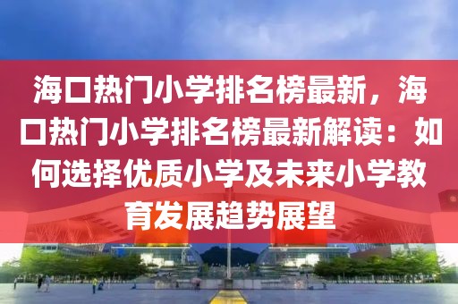 ?？跓衢T小學(xué)排名榜最新，?？跓衢T小學(xué)排名榜最新解讀：如何選擇優(yōu)質(zhì)小學(xué)及未來小學(xué)教育發(fā)展趨勢展望