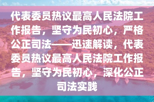 代表委員熱議最高人民法院工作報告，堅守為民初心，嚴格公正司法——迅速解讀，代表委員熱議最高人民法院工作報告，堅守為民初心，深化公正司法實踐
