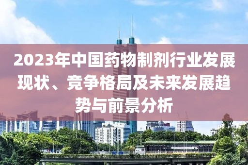 2023年中國藥物制劑行業(yè)發(fā)展現狀、競爭格局及未來發(fā)展趨勢與前景分析