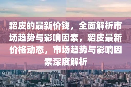 貂皮的最新價(jià)錢，全面解析市場趨勢與影響因素，貂皮最新價(jià)格動(dòng)態(tài)，市場趨勢與影響因素深度解析
