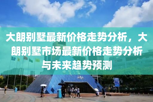 大朗別墅最新價格走勢分析，大朗別墅市場最新價格走勢分析與未來趨勢預(yù)測