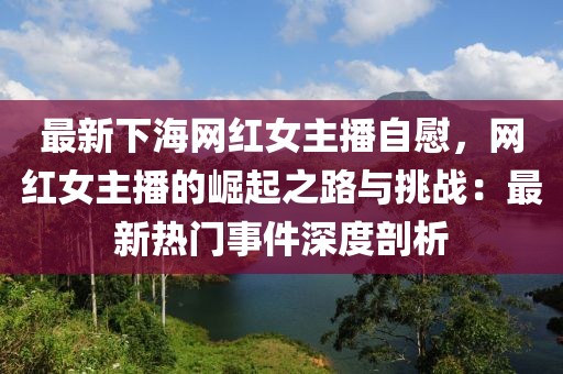 最新下海網(wǎng)紅女主播自慰，網(wǎng)紅女主播的崛起之路與挑戰(zhàn)：最新熱門(mén)事件深度剖析