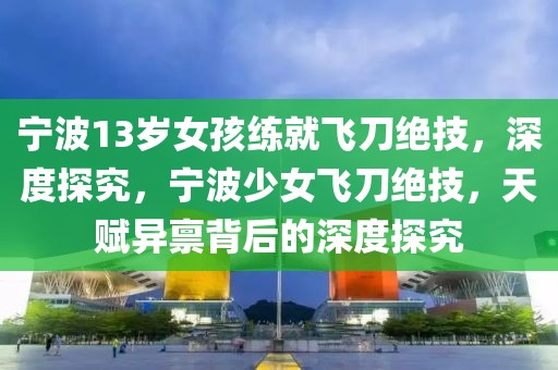 寧波13歲女孩練就飛刀絕技，深度探究，寧波少女飛刀絕技，天賦異稟背后的深度探究