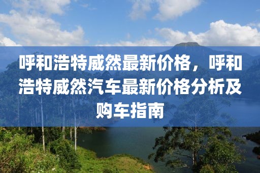 呼和浩特威然最新價(jià)格，呼和浩特威然汽車最新價(jià)格分析及購(gòu)車指南