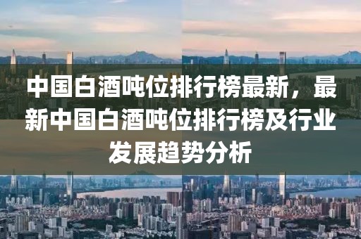 中國白酒噸位排行榜最新，最新中國白酒噸位排行榜及行業(yè)發(fā)展趨勢分析