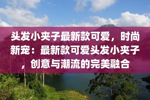 頭發(fā)小夾子最新款可愛，時(shí)尚新寵：最新款可愛頭發(fā)小夾子，創(chuàng)意與潮流的完美融合