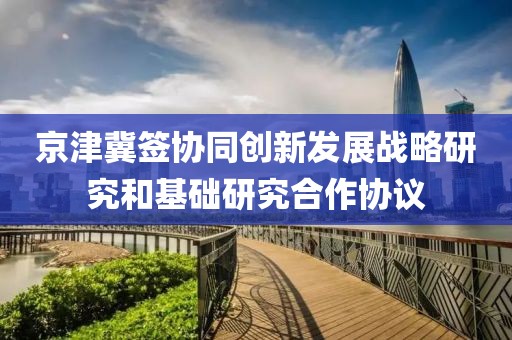 京津冀簽協(xié)同創(chuàng)新發(fā)展戰(zhàn)略研究和基礎(chǔ)研究合作協(xié)議