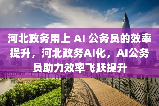 河北政務用上 AI 公務員的效率提升，河北政務AI化，AI公務員助力效率飛躍提升