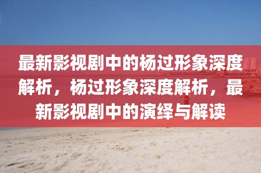 最新影視劇中的楊過形象深度解析，楊過形象深度解析，最新影視劇中的演繹與解讀