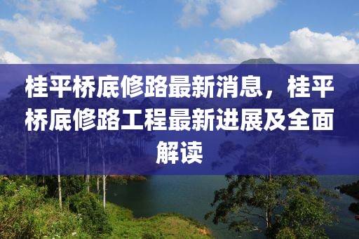 桂平橋底修路最新消息，桂平橋底修路工程最新進展及全面解讀