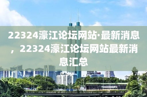 22324濠江論壇網(wǎng)站·最新消息，22324濠江論壇網(wǎng)站最新消息匯總