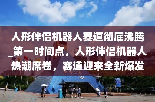人形伴侶機(jī)器人賽道徹底沸騰_第一時(shí)間點(diǎn)，人形伴侶機(jī)器人熱潮席卷，賽道迎來(lái)全新爆發(fā)