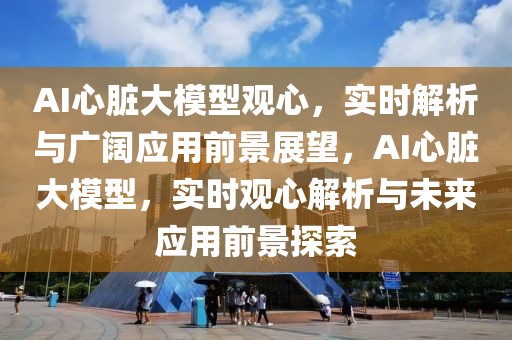 AI心臟大模型觀心，實時解析與廣闊應(yīng)用前景展望，AI心臟大模型，實時觀心解析與未來應(yīng)用前景探索