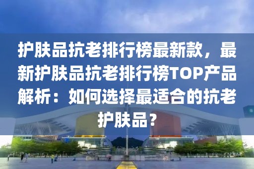 護(hù)膚品抗老排行榜最新款，最新護(hù)膚品抗老排行榜TOP產(chǎn)品解析：如何選擇最適合的抗老護(hù)膚品？