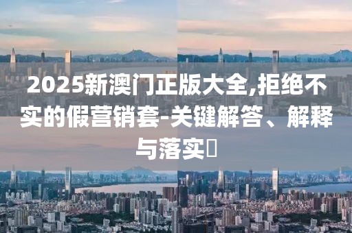 2025新澳門正版大全,拒絕不實的假營銷套-關鍵解答、解釋與落實?