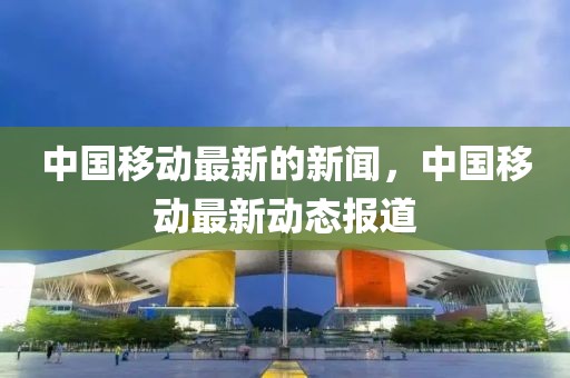 中國移動最新的新聞，中國移動最新動態(tài)報道