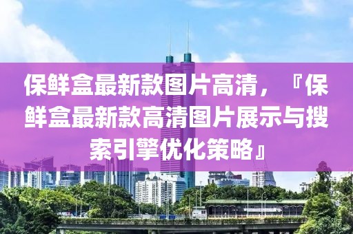 保鮮盒最新款圖片高清，『保鮮盒最新款高清圖片展示與搜索引擎優(yōu)化策略』