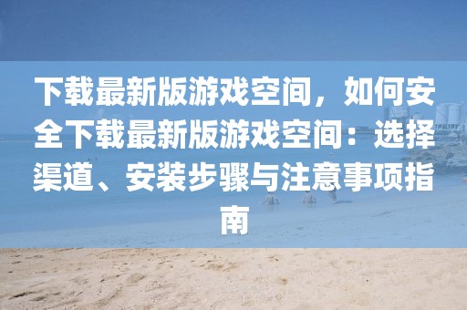 下載最新版游戲空間，如何安全下載最新版游戲空間：選擇渠道、安裝步驟與注意事項(xiàng)指南
