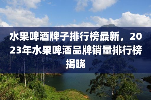 水果啤酒牌子排行榜最新，2023年水果啤酒品牌銷量排行榜揭曉