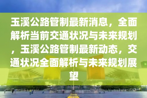 玉溪公路管制最新消息，全面解析當(dāng)前交通狀況與未來規(guī)劃，玉溪公路管制最新動態(tài)，交通狀況全面解析與未來規(guī)劃展望