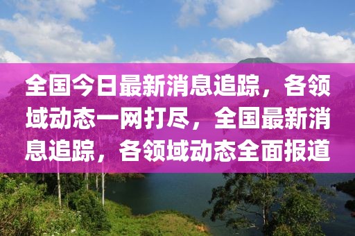 全國今日最新消息追蹤，各領(lǐng)域動態(tài)一網(wǎng)打盡，全國最新消息追蹤，各領(lǐng)域動態(tài)全面報道