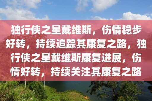 獨行俠之星戴維斯，傷情穩(wěn)步好轉(zhuǎn)，持續(xù)追蹤其康復之路，獨行俠之星戴維斯康復進展，傷情好轉(zhuǎn)，持續(xù)關(guān)注其康復之路